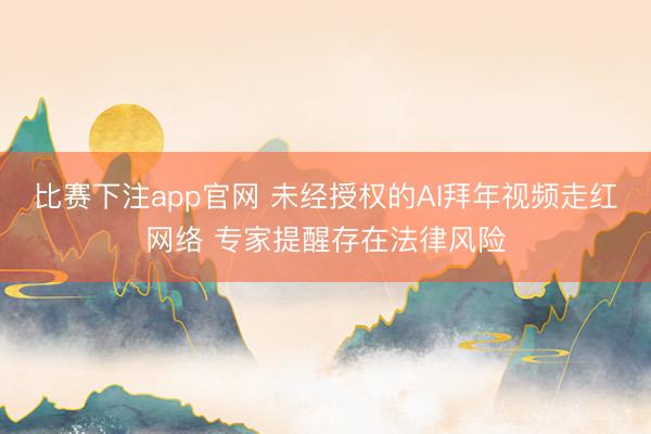 比赛下注app官网 未经授权的AI拜年视频走红网络 专家提醒存在法律风险