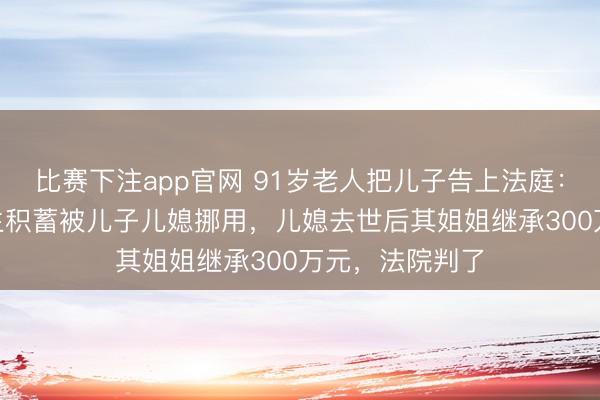 比赛下注app官网 91岁老人把儿子告上法庭:900多万元毕生积蓄被儿子儿媳挪用,儿媳去世后其姐姐继承300万元,法院判了