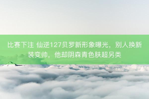 比赛下注 仙逆127贝罗新形象曝光，别人换新装变帅，他却阴森青色肤超另类