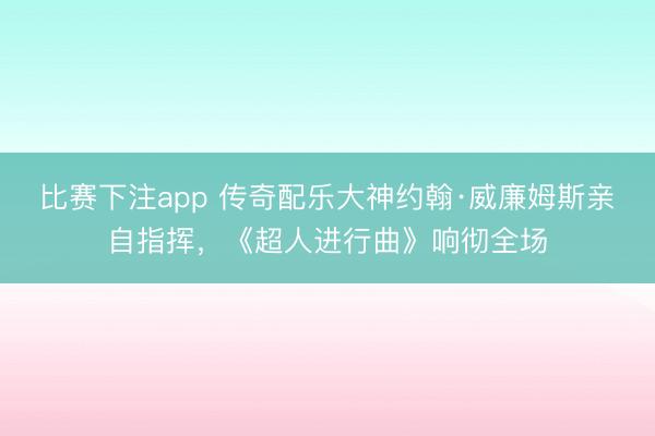 比赛下注app 传奇配乐大神约翰·威廉姆斯亲自指挥，《超人进行曲》响彻全场