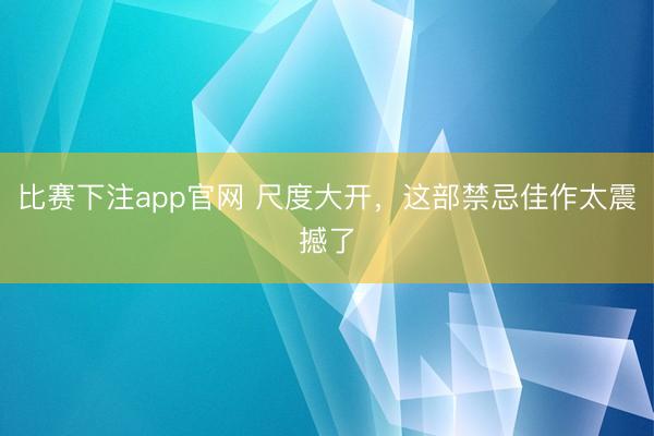 比赛下注app官网 尺度大开，这部禁忌佳作太震撼了