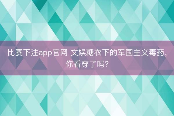 比赛下注app官网 文娱糖衣下的军国主义毒药，你看穿了吗？