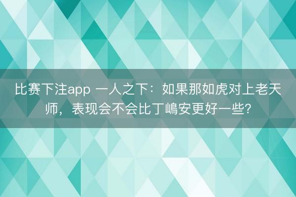 比赛下注app 一人之下：如果那如虎对上老天师，表现会不会比丁嶋安更好一些？
