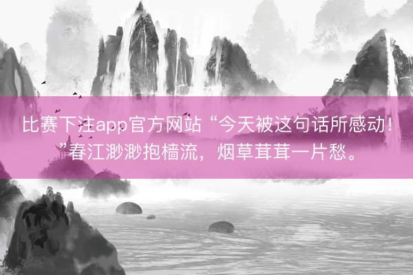 比赛下注app官方网站 “今天被这句话所感动！”春江渺渺抱樯流，烟草茸茸一片愁。