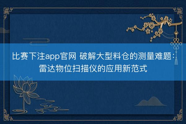 比赛下注app官网 破解大型料仓的测量难题:雷达物位扫描仪的应用新范式