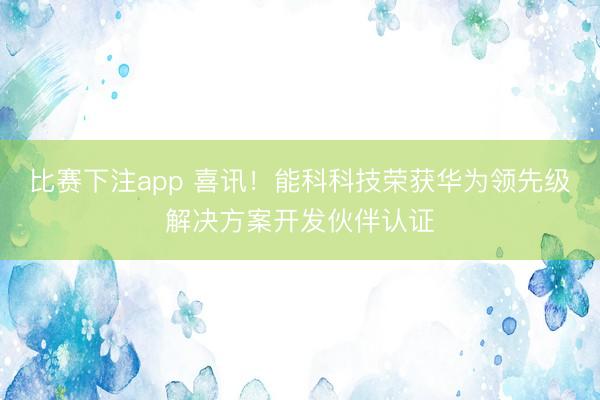 比赛下注app 喜讯!能科科技荣获华为领先级解决方案开发伙伴认证