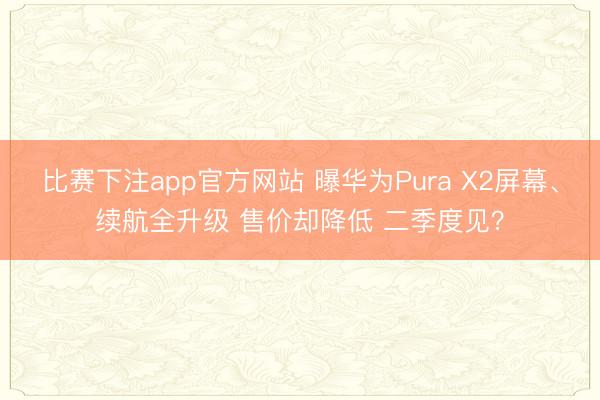 比赛下注app官方网站 曝华为Pura X2屏幕、续航全升级 售价却降低 二季度见?