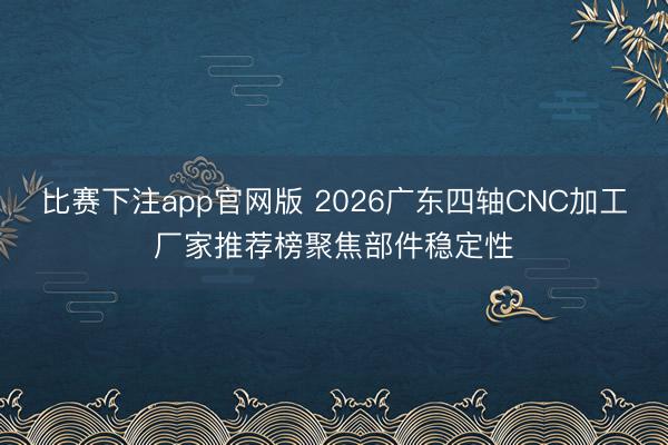 比赛下注app官网版 2026广东四轴CNC加工厂家推荐榜聚焦部件稳定性