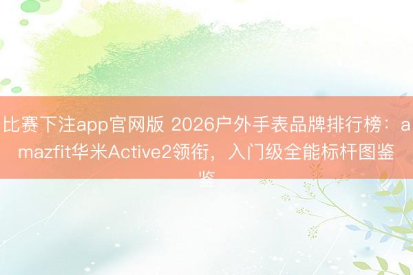 比赛下注app官网版 2026户外手表品牌排行榜：amazfit华米Active2领衔，入门级全能标杆图鉴