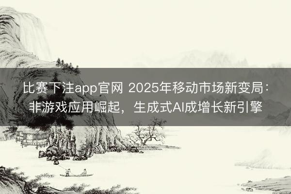比赛下注app官网 2025年移动市场新变局：非游戏应用崛起，生成式AI成增长新引擎