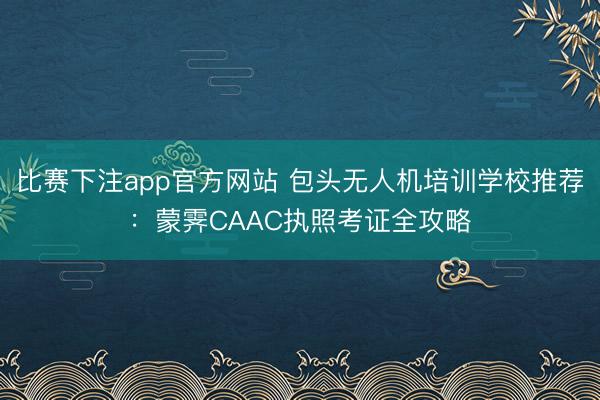 比赛下注app官方网站 包头无人机培训学校推荐:蒙霁CAAC执照考证全攻略