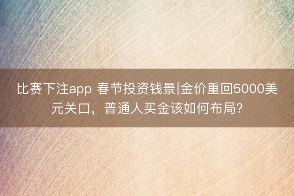 比赛下注app 春节投资钱景∣金价重回5000美元关口,普通人买金该如何布局?