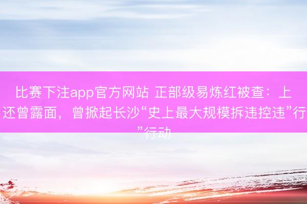 比赛下注app官方网站 正部级易炼红被查：上月还曾露面，曾掀起长沙“史上最大规模拆违控违”行动