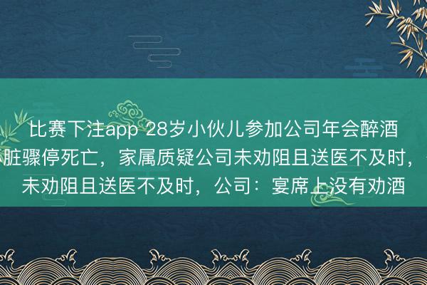 比赛下注app 28岁小伙儿参加公司年会醉酒,被同事送回宿舍后心脏骤停死亡,家属质疑公司未劝阻且送医不及时,公司:宴席上没有劝酒