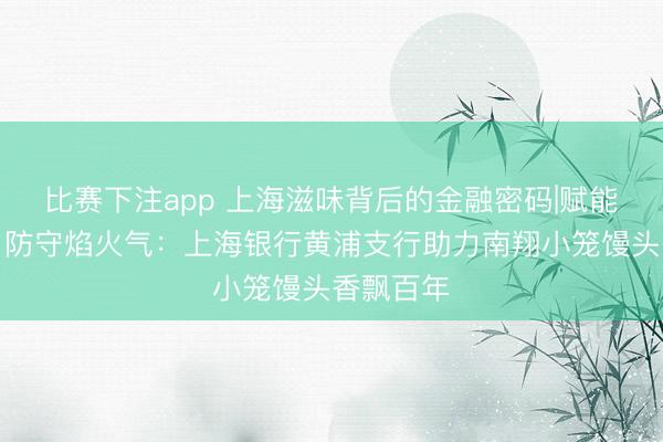比赛下注app 上海滋味背后的金融密码|赋能老字号，防守焰火气：上海银行黄浦支行助力南翔小笼馒头香飘百年