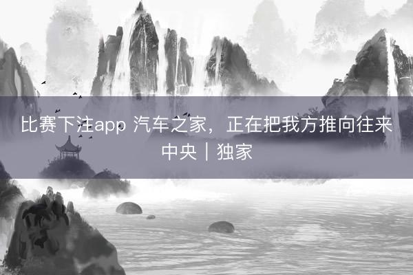 比赛下注app 汽车之家，正在把我方推向往来中央｜独家