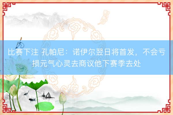 比赛下注 孔帕尼：诺伊尔翌日将首发，不会亏损元气心灵去商议他下赛季去处