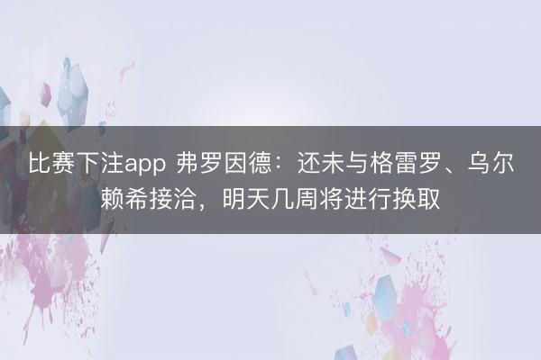 比赛下注app 弗罗因德:还未与格雷罗、乌尔赖希接洽,明天几周将进行换取