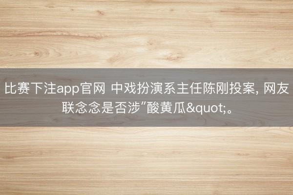 比赛下注app官网 中戏扮演系主任陈刚投案, 网友联念念是否涉″酸黄瓜"。