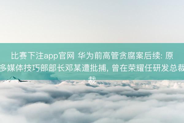 比赛下注app官网 华为前高管贪腐案后续: 原多媒体技巧部部长邓某遭批捕， 曾在荣耀任研发总裁