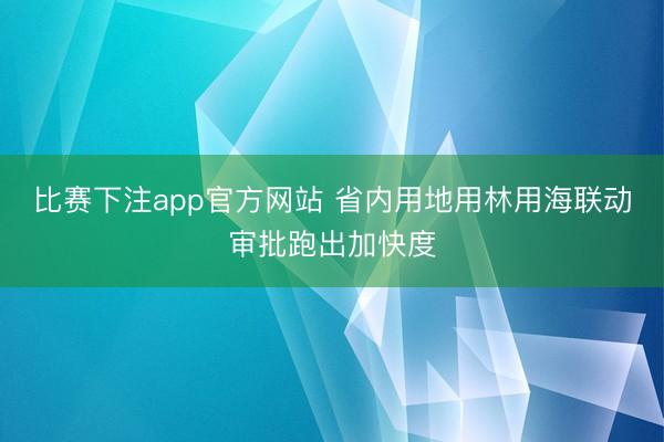 比赛下注app官方网站 省内用地用林用海联动审批跑出加快度