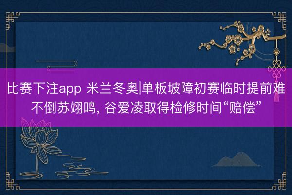 比赛下注app 米兰冬奥|单板坡障初赛临时提前难不倒苏翊鸣, 谷爱凌取得检修时间“赔偿”