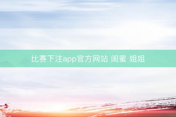 比赛下注app官方网站 闺蜜 姐姐