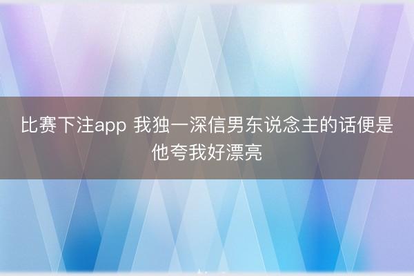 比赛下注app 我独一深信男东说念主的话便是他夸我好漂亮