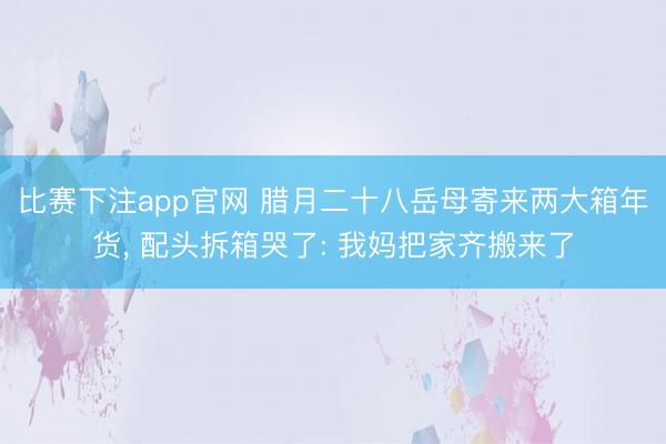 比赛下注app官网 腊月二十八岳母寄来两大箱年货， 配头拆箱哭了: 我妈把家齐搬来了