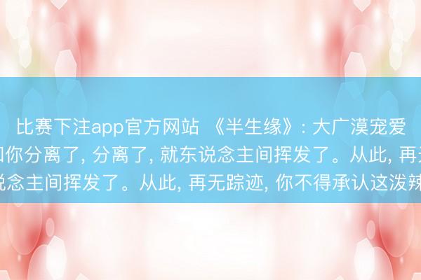 比赛下注app官方网站 《半生缘》: 大广漠宠爱你的东说念主， 一朝和你分离了， 分离了， 就东说念主间挥发了。从此， 再无踪迹， 你不得承认这泼辣。