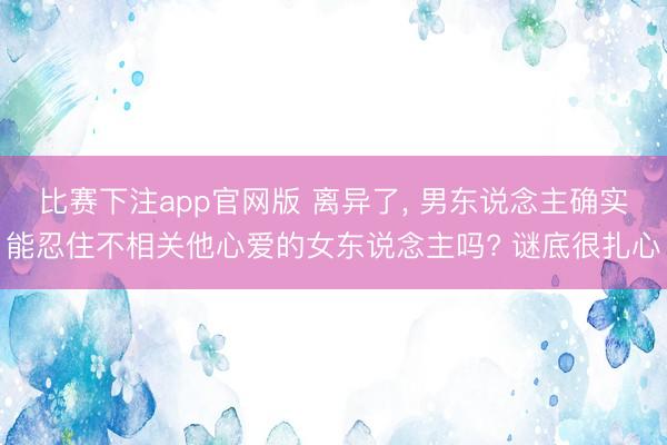 比赛下注app官网版 离异了， 男东说念主确实能忍住不相关他心爱的女东说念主吗? 谜底很扎心