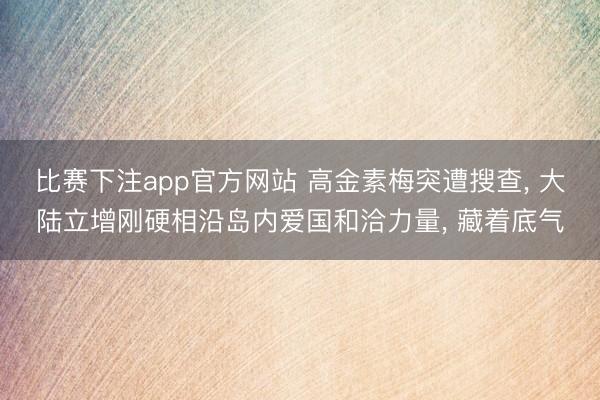 比赛下注app官方网站 高金素梅突遭搜查， 大陆立增刚硬相沿岛内爱国和洽力量， 藏着底气