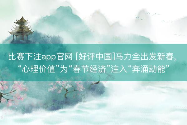 比赛下注app官网 [好评中国]马力全出发新春， “心理价值”为“春节经济”注入“奔涌动能”