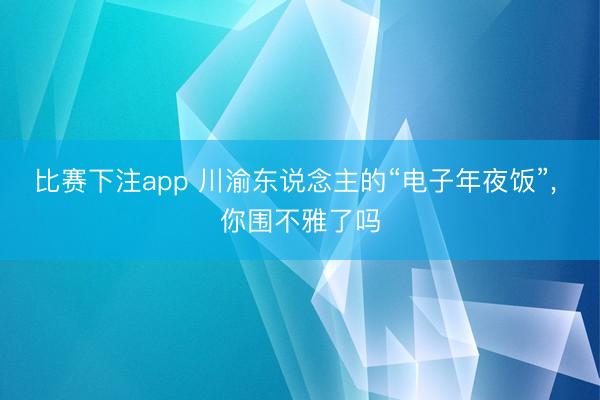 比赛下注app 川渝东说念主的“电子年夜饭”, 你围不雅了吗