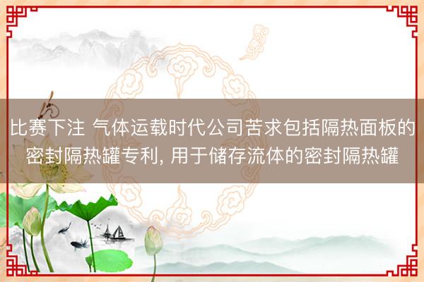 比赛下注 气体运载时代公司苦求包括隔热面板的密封隔热罐专利， 用于储存流体的密封隔热罐