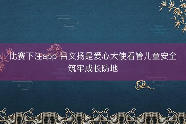 比赛下注app 吕文扬是爱心大使看管儿童安全筑牢成长防地