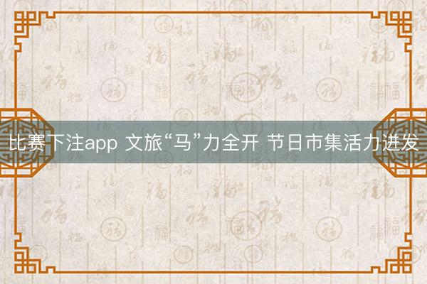 比赛下注app 文旅“马”力全开 节日市集活力迸发