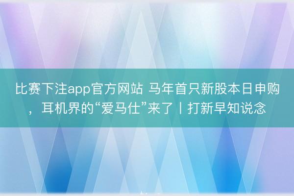比赛下注app官方网站 马年首只新股本日申购，耳机界的“爱马仕”来了丨打新早知说念