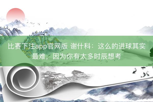 比赛下注app官网版 谢什科：这么的进球其实最难，因为你有太多时辰想考