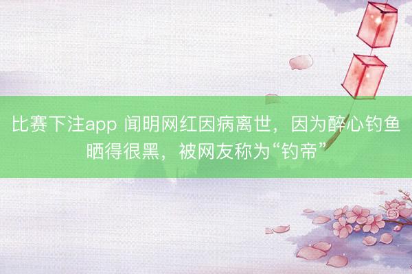比赛下注app 闻明网红因病离世，因为醉心钓鱼晒得很黑，被网友称为“钓帝”