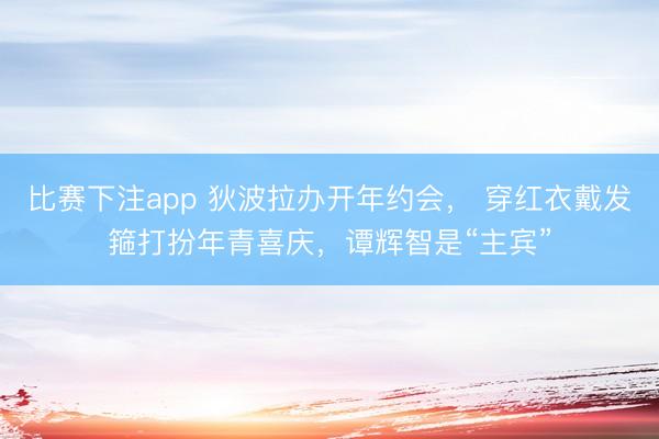 比赛下注app 狄波拉办开年约会, 穿红衣戴发箍打扮年青喜庆,谭辉智是“主宾”