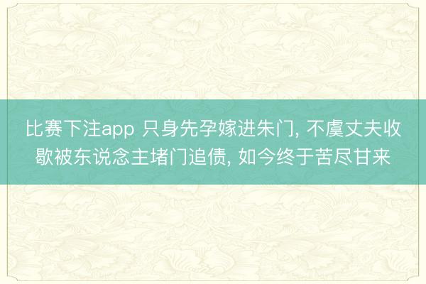 比赛下注app 只身先孕嫁进朱门， 不虞丈夫收歇被东说念主堵门追债， 如今终于苦尽甘来
