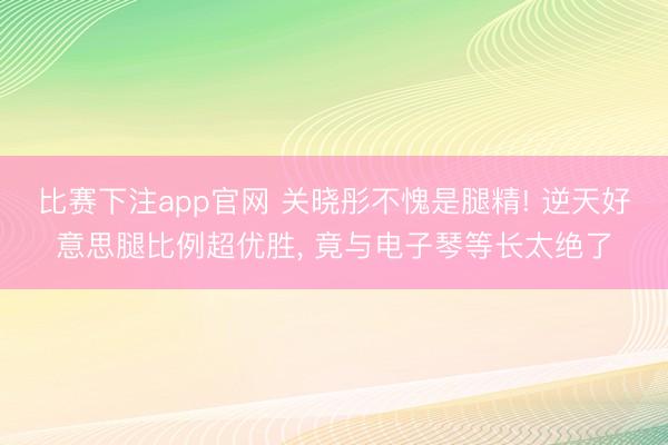 比赛下注app官网 关晓彤不愧是腿精! 逆天好意思腿比例超优胜， 竟与电子琴等长太绝了