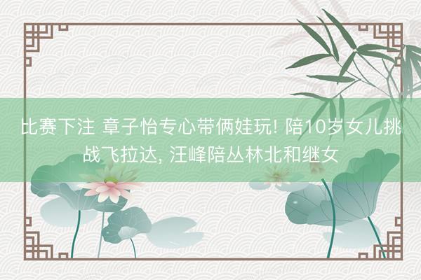 比赛下注 章子怡专心带俩娃玩! 陪10岁女儿挑战飞拉达， 汪峰陪丛林北和继女