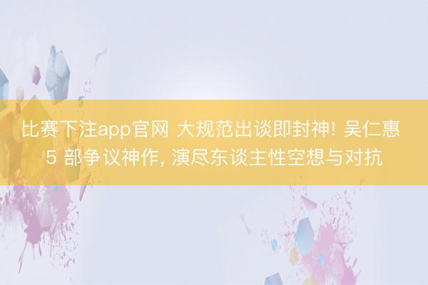 比赛下注app官网 大规范出谈即封神! 吴仁惠 5 部争议神作， 演尽东谈主性空想与对抗