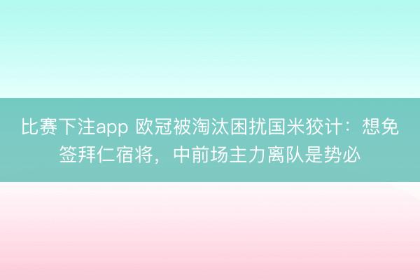 比赛下注app 欧冠被淘汰困扰国米狡计:想免签拜仁宿将,中前场主力离队是势必