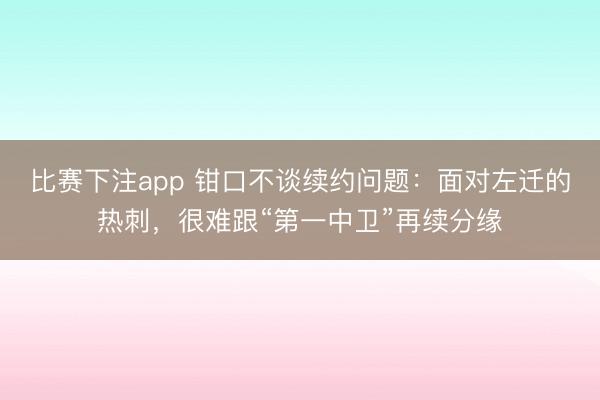 比赛下注app 钳口不谈续约问题：面对左迁的热刺，很难跟“第一中卫”再续分缘