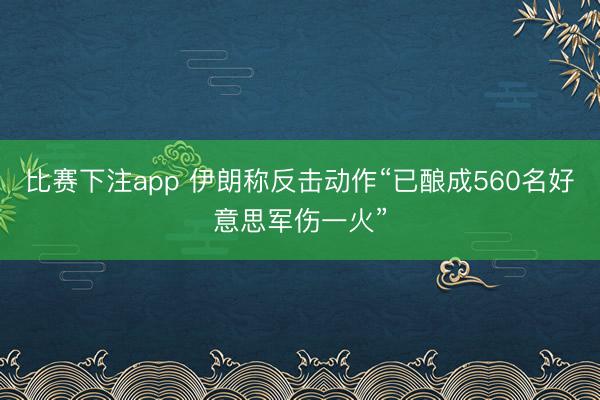 比赛下注app 伊朗称反击动作“已酿成560名好意思军伤一火”