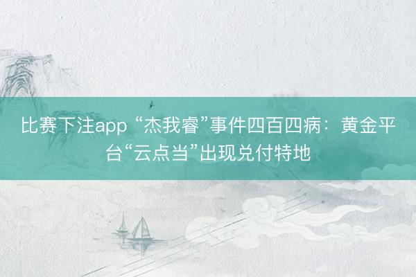 比赛下注app “杰我睿”事件四百四病:黄金平台“云点当”出现兑付特地