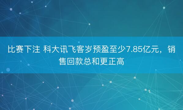 比赛下注 科大讯飞客岁预盈至少7.85亿元,销售回款总和更正高